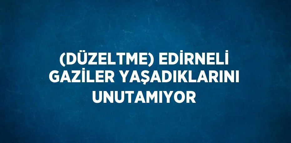 (DÜZELTME) EDİRNELİ GAZİLER YAŞADIKLARINI UNUTAMIYOR