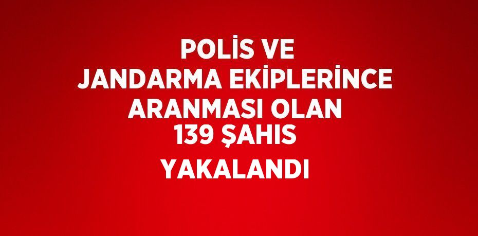 POLİS VE JANDARMA EKİPLERİNCE ARANMASI OLAN 139 ŞAHIS YAKALANDI