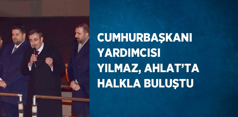 CUMHURBAŞKANI YARDIMCISI YILMAZ, AHLAT’TA HALKLA BULUŞTU