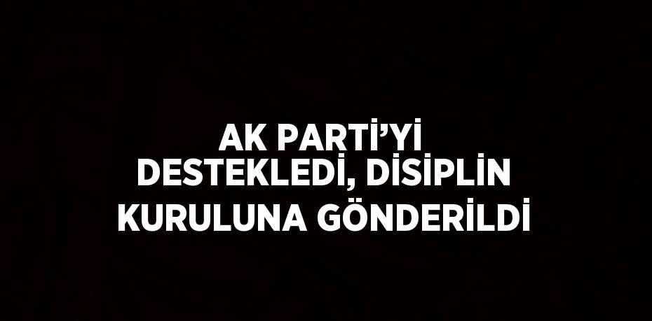 AK PARTİ’Yİ DESTEKLEDİ, DİSİPLİN KURULUNA GÖNDERİLDİ