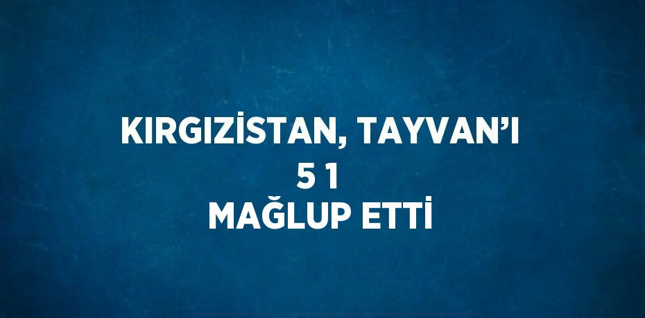 KIRGIZİSTAN, TAYVAN’I 5 1 MAĞLUP ETTİ