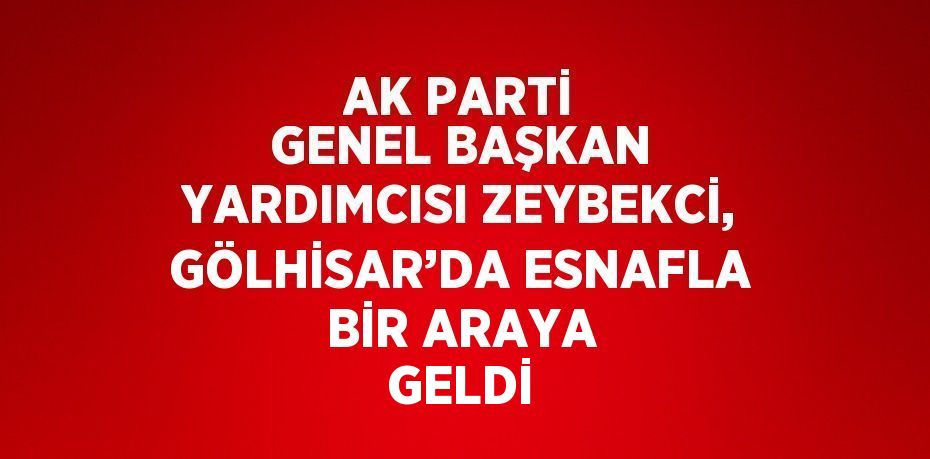 AK PARTİ GENEL BAŞKAN YARDIMCISI ZEYBEKCİ, GÖLHİSAR’DA ESNAFLA BİR ARAYA GELDİ