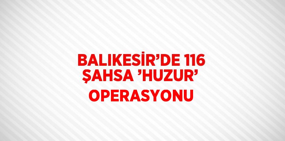 BALIKESİR’DE 116 ŞAHSA ’HUZUR’ OPERASYONU