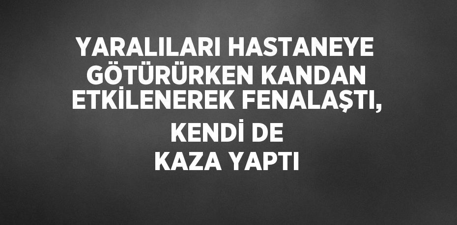 YARALILARI HASTANEYE GÖTÜRÜRKEN KANDAN ETKİLENEREK FENALAŞTI, KENDİ DE KAZA YAPTI