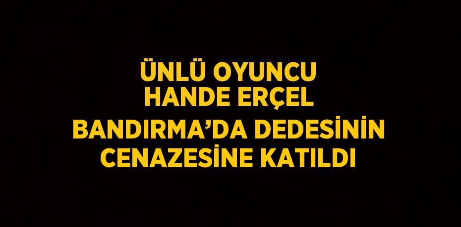 ÜNLÜ OYUNCU HANDE ERÇEL BANDIRMA’DA DEDESİNİN CENAZESİNE KATILDI