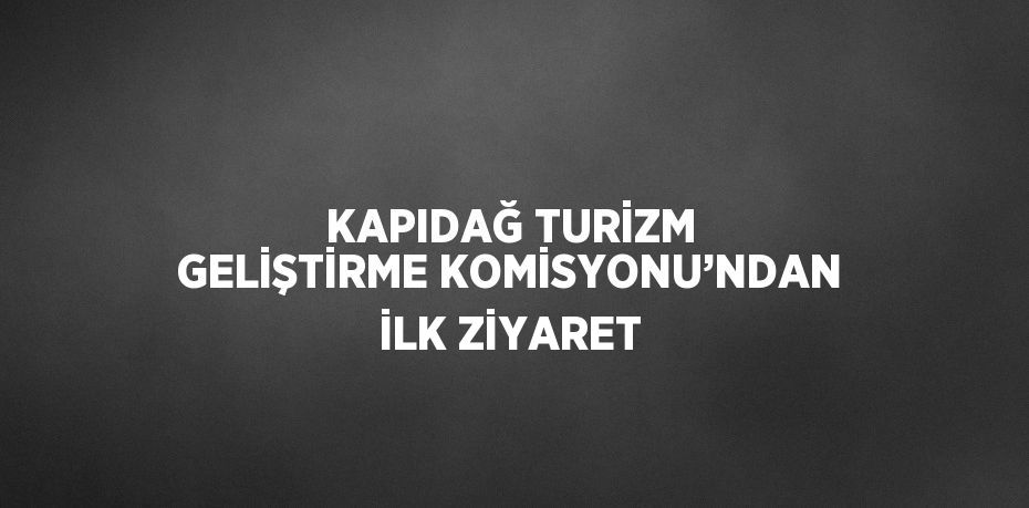 KAPIDAĞ TURİZM GELİŞTİRME KOMİSYONU’NDAN İLK ZİYARET