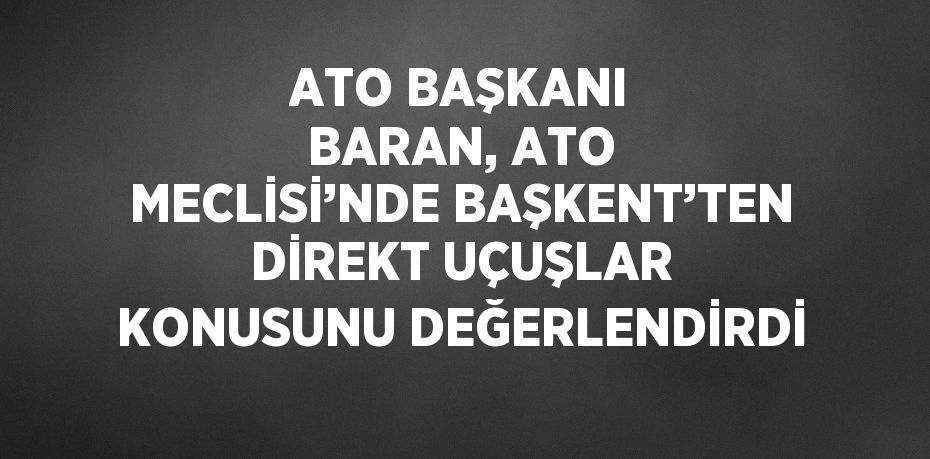 ATO BAŞKANI BARAN, ATO MECLİSİ’NDE BAŞKENT’TEN DİREKT UÇUŞLAR KONUSUNU DEĞERLENDİRDİ