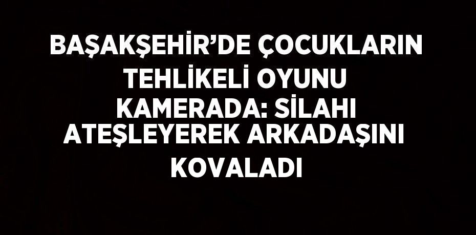 BAŞAKŞEHİR’DE ÇOCUKLARIN TEHLİKELİ OYUNU KAMERADA: SİLAHI ATEŞLEYEREK ARKADAŞINI KOVALADI