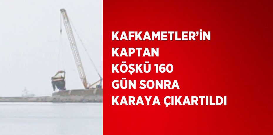 KAFKAMETLER’İN KAPTAN KÖŞKÜ 160 GÜN SONRA KARAYA ÇIKARTILDI