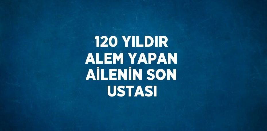 120 YILDIR ALEM YAPAN AİLENİN SON USTASI