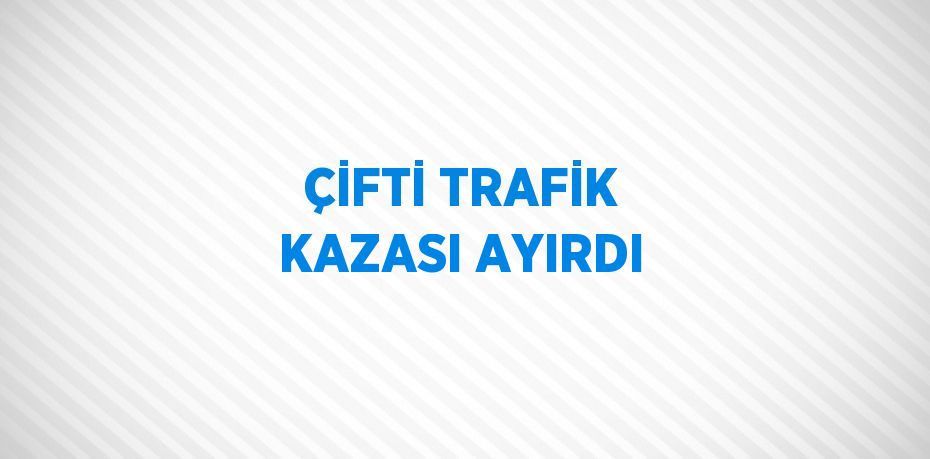 ÇİFTİ TRAFİK KAZASI AYIRDI