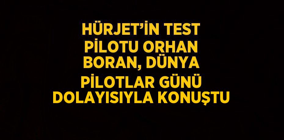 HÜRJET’İN TEST PİLOTU ORHAN BORAN, DÜNYA PİLOTLAR GÜNÜ DOLAYISIYLA KONUŞTU