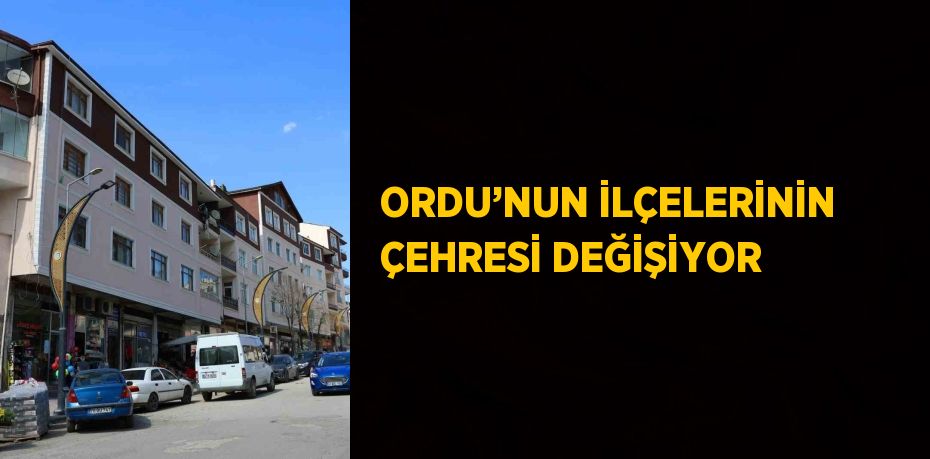 ORDU’NUN İLÇELERİNİN ÇEHRESİ DEĞİŞİYOR