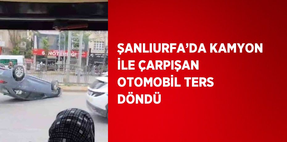 ŞANLIURFA’DA KAMYON İLE ÇARPIŞAN OTOMOBİL TERS DÖNDÜ