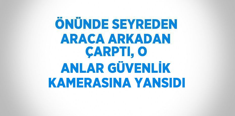 ÖNÜNDE SEYREDEN ARACA ARKADAN ÇARPTI, O ANLAR GÜVENLİK KAMERASINA YANSIDI
