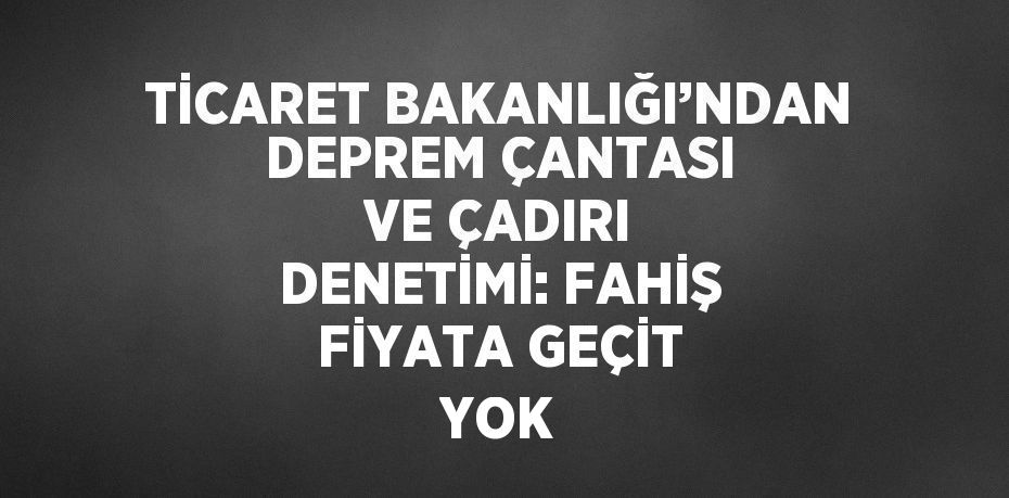 TİCARET BAKANLIĞI’NDAN DEPREM ÇANTASI VE ÇADIRI DENETİMİ: FAHİŞ FİYATA GEÇİT YOK