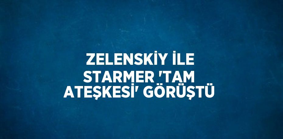 ZELENSKİY İLE STARMER 'TAM ATEŞKESİ' GÖRÜŞTÜ