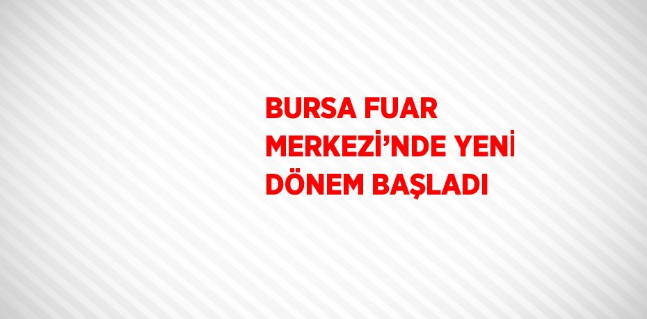 BURSA FUAR MERKEZİ’NDE YENİ DÖNEM BAŞLADI
