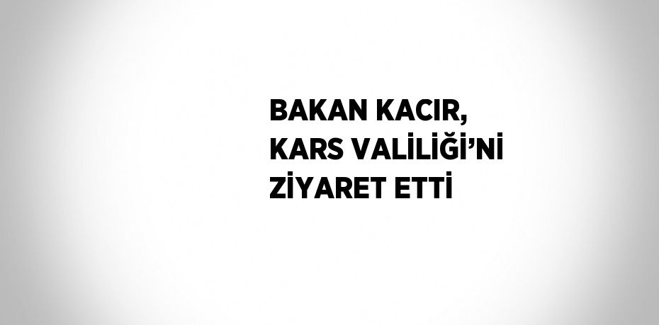 BAKAN KACIR, KARS VALİLİĞİ’Nİ ZİYARET ETTİ