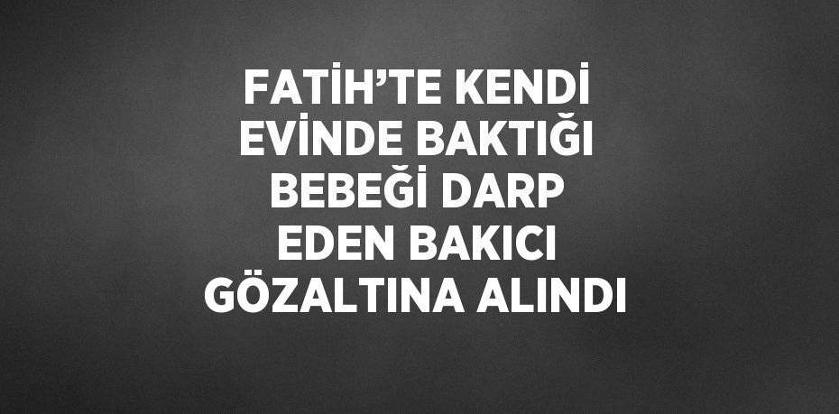 FATİH’TE KENDİ EVİNDE BAKTIĞI BEBEĞİ DARP EDEN BAKICI GÖZALTINA ALINDI