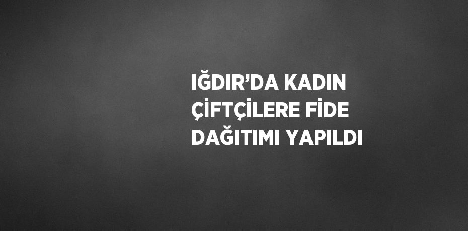 IĞDIR’DA KADIN ÇİFTÇİLERE FİDE DAĞITIMI YAPILDI