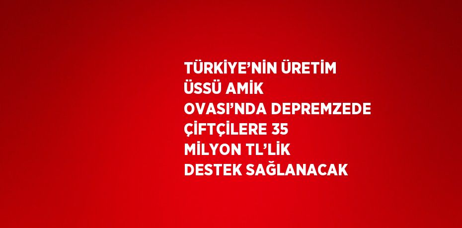 TÜRKİYE’NİN ÜRETİM ÜSSÜ AMİK OVASI’NDA DEPREMZEDE ÇİFTÇİLERE 35 MİLYON TL’LİK DESTEK SAĞLANACAK