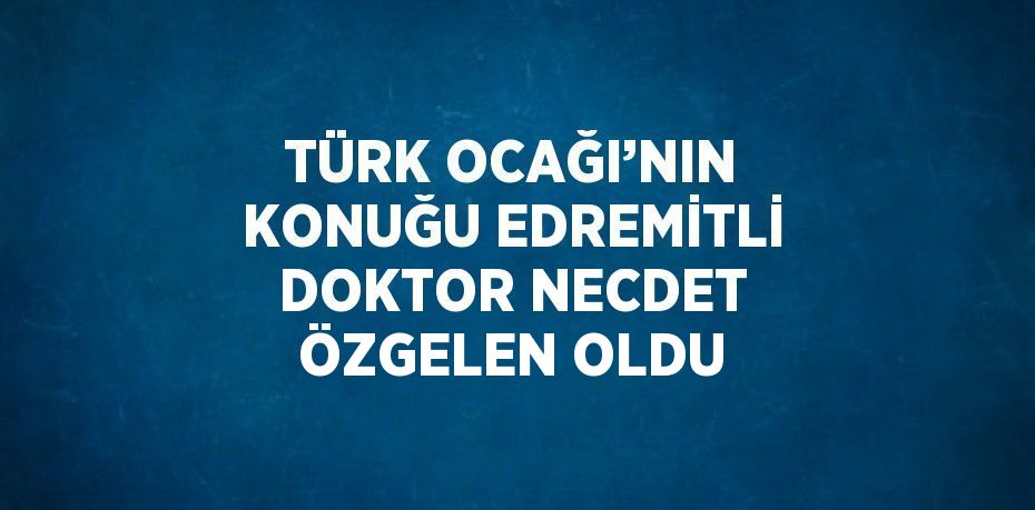 TÜRK OCAĞI’NIN KONUĞU EDREMİTLİ DOKTOR NECDET ÖZGELEN OLDU