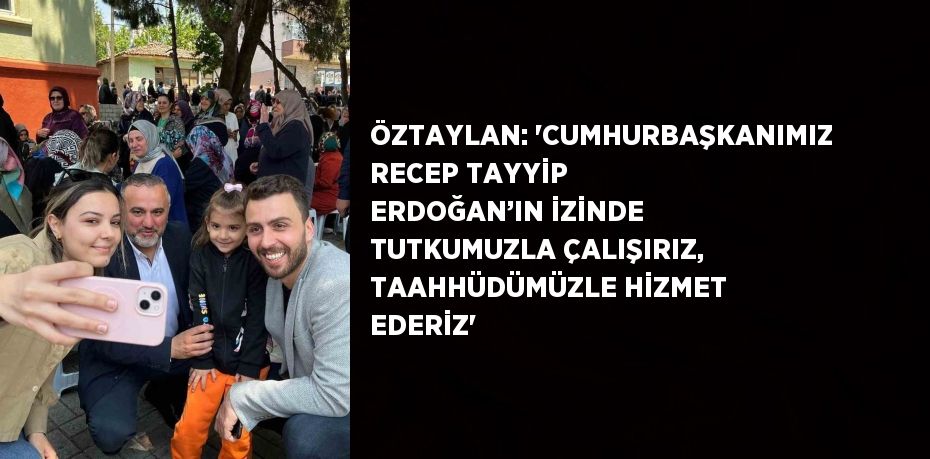 ÖZTAYLAN: 'CUMHURBAŞKANIMIZ RECEP TAYYİP ERDOĞAN’IN İZİNDE TUTKUMUZLA ÇALIŞIRIZ, TAAHHÜDÜMÜZLE HİZMET EDERİZ'