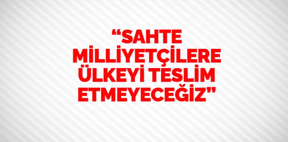 “SAHTE MİLLİYETÇİLERE ÜLKEYİ TESLİM ETMEYECEĞİZ”