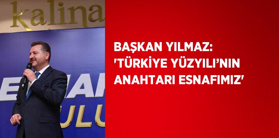 BAŞKAN YILMAZ: 'TÜRKİYE YÜZYILI’NIN ANAHTARI ESNAFIMIZ'