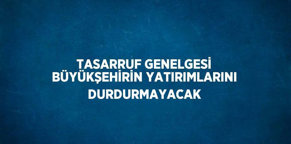 TASARRUF GENELGESİ BÜYÜKŞEHİRİN YATIRIMLARINI DURDURMAYACAK