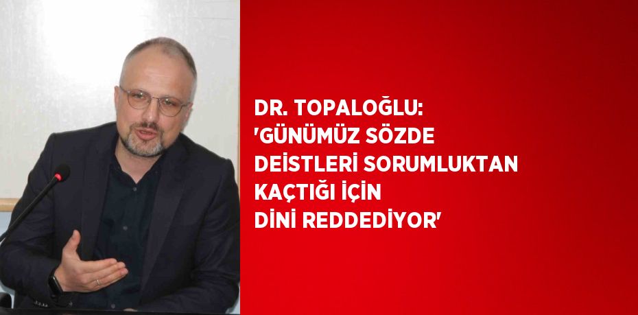 DR. TOPALOĞLU: 'GÜNÜMÜZ SÖZDE DEİSTLERİ SORUMLUKTAN KAÇTIĞI İÇİN DİNİ REDDEDİYOR'