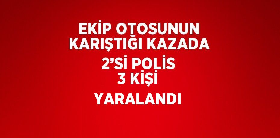 EKİP OTOSUNUN KARIŞTIĞI KAZADA 2’Sİ POLİS 3 KİŞİ YARALANDI