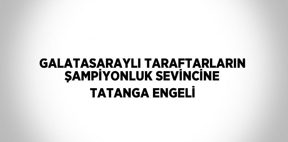 GALATASARAYLI TARAFTARLARIN ŞAMPİYONLUK SEVİNCİNE TATANGA ENGELİ