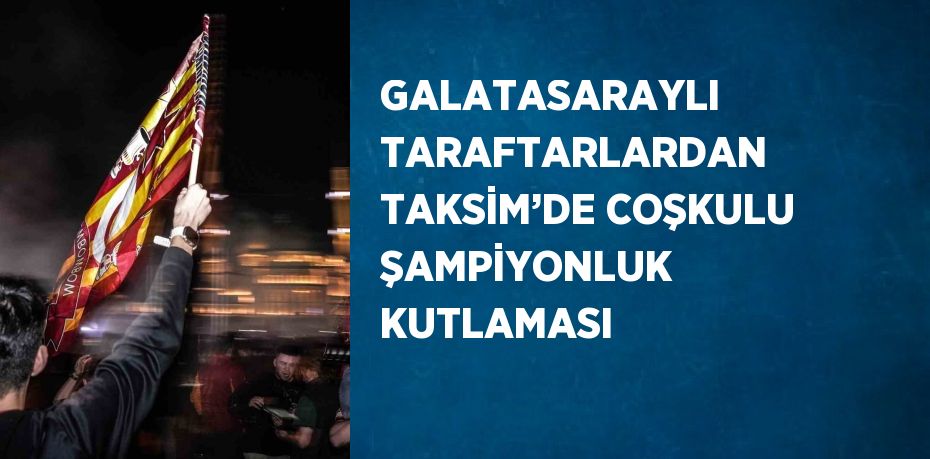 GALATASARAYLI TARAFTARLARDAN TAKSİM’DE COŞKULU ŞAMPİYONLUK KUTLAMASI