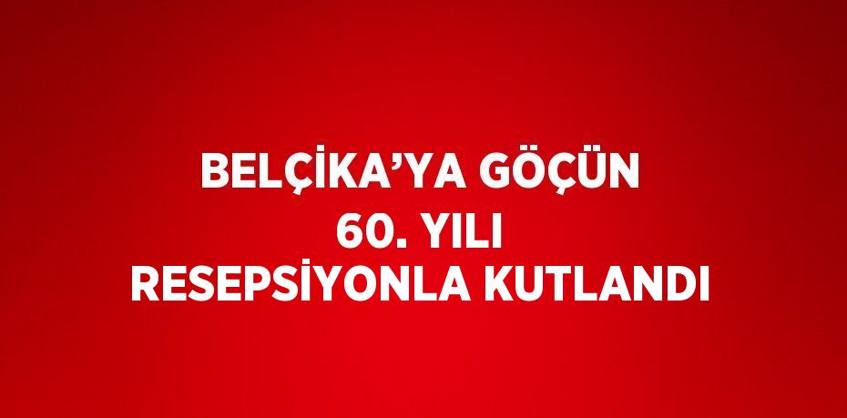 BELÇİKA’YA GÖÇÜN 60. YILI RESEPSİYONLA KUTLANDI