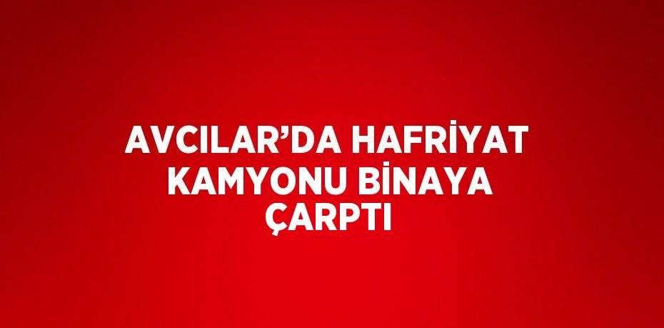 AVCILAR’DA HAFRİYAT KAMYONU BİNAYA ÇARPTI