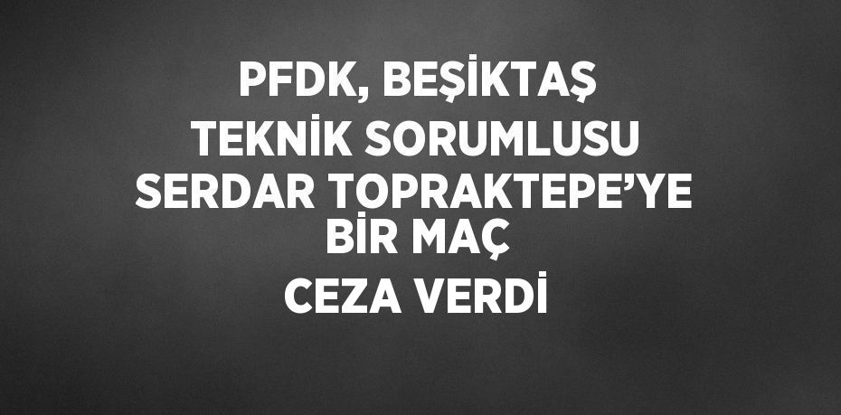 PFDK, BEŞİKTAŞ TEKNİK SORUMLUSU SERDAR TOPRAKTEPE’YE BİR MAÇ CEZA VERDİ