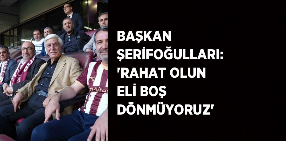 BAŞKAN ŞERİFOĞULLARI: 'RAHAT OLUN ELİ BOŞ DÖNMÜYORUZ'