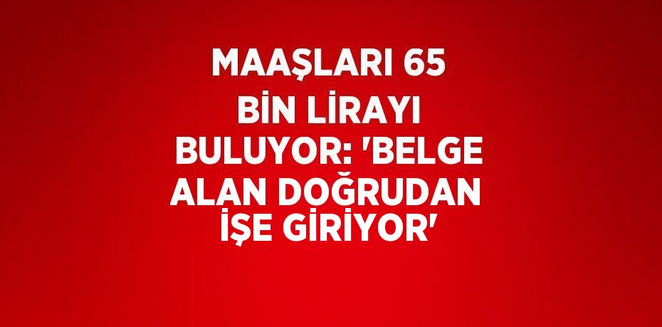 MAAŞLARI 65 BİN LİRAYI BULUYOR: 'BELGE ALAN DOĞRUDAN İŞE GİRİYOR'