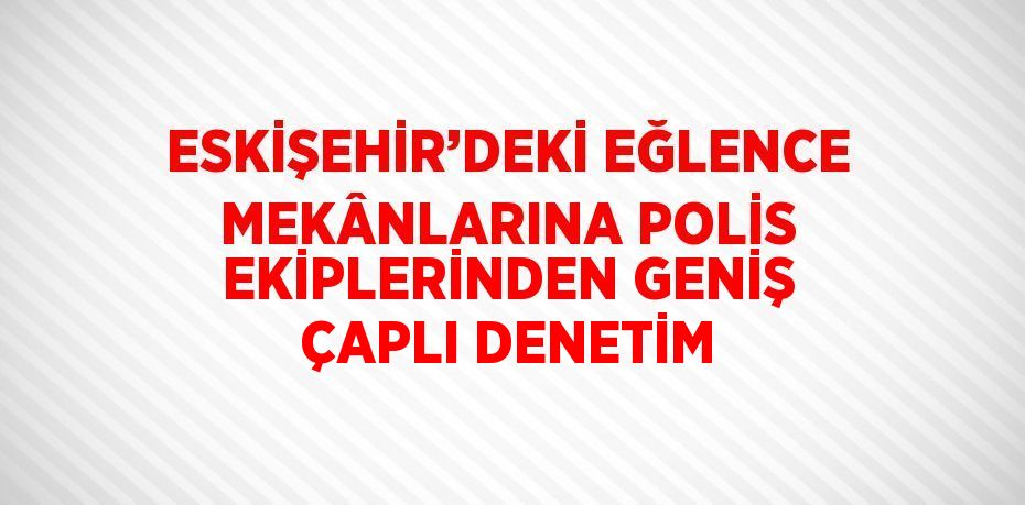 ESKİŞEHİR’DEKİ EĞLENCE MEKÂNLARINA POLİS EKİPLERİNDEN GENİŞ ÇAPLI DENETİM