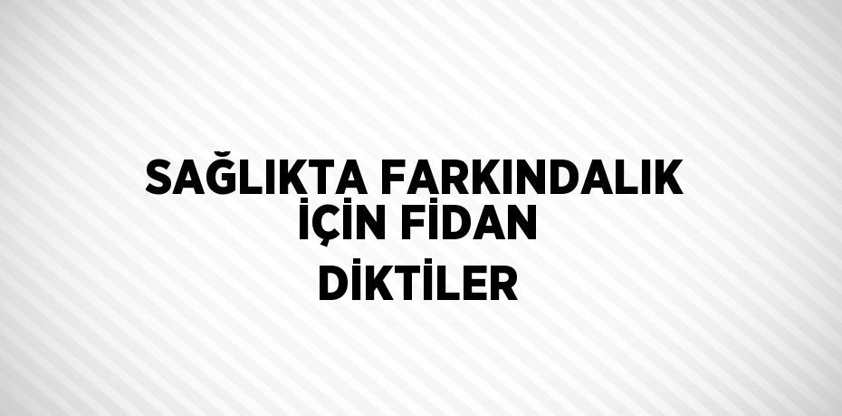 SAĞLIKTA FARKINDALIK İÇİN FİDAN DİKTİLER