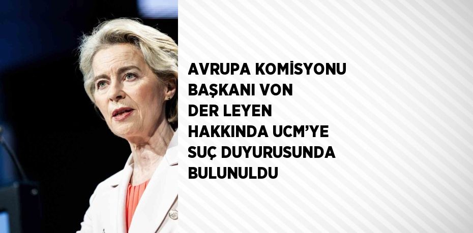 AVRUPA KOMİSYONU BAŞKANI VON DER LEYEN HAKKINDA UCM’YE SUÇ DUYURUSUNDA BULUNULDU