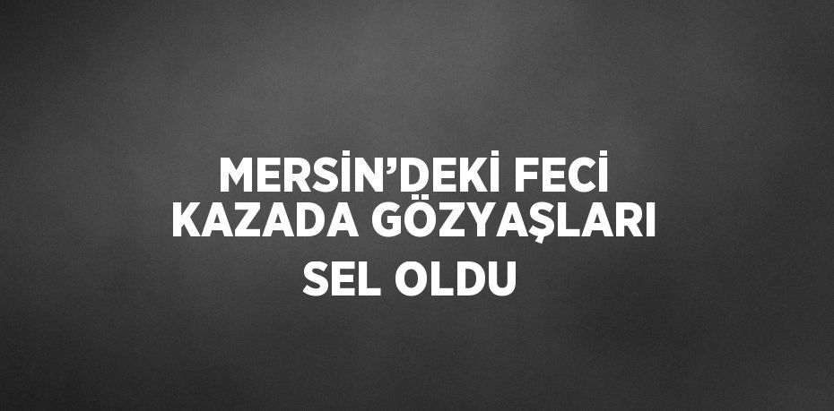 MERSİN’DEKİ FECİ KAZADA GÖZYAŞLARI SEL OLDU