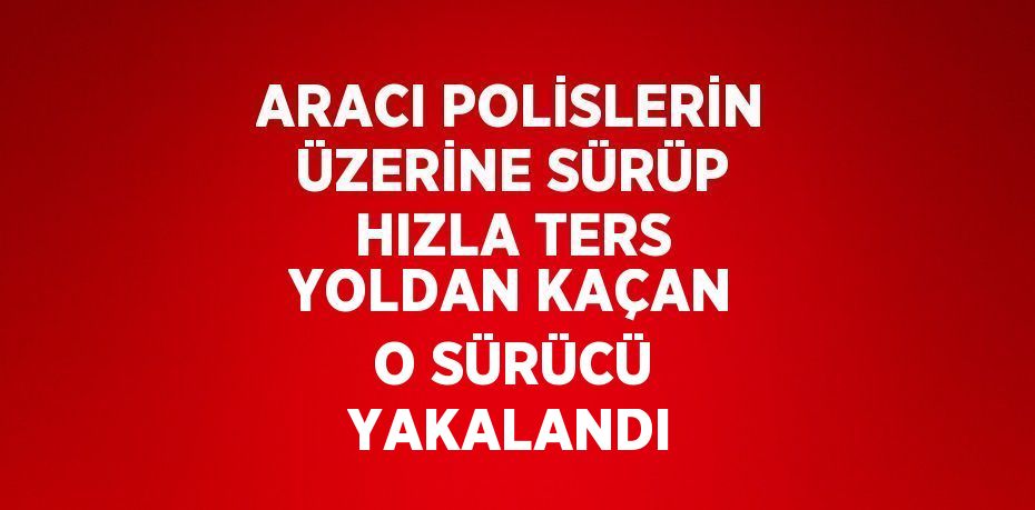 ARACI POLİSLERİN ÜZERİNE SÜRÜP HIZLA TERS YOLDAN KAÇAN O SÜRÜCÜ YAKALANDI