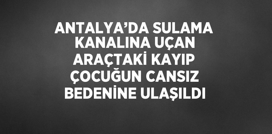 ANTALYA’DA SULAMA KANALINA UÇAN ARAÇTAKİ KAYIP ÇOCUĞUN CANSIZ BEDENİNE ULAŞILDI