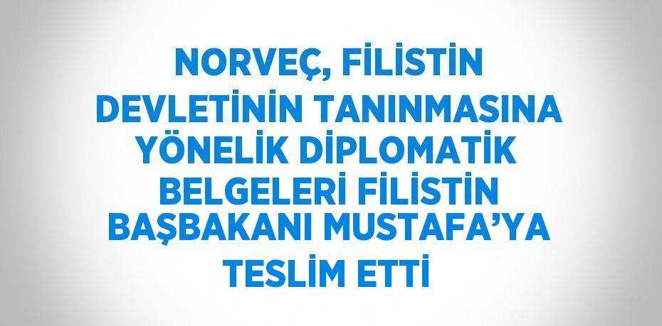 NORVEÇ, FİLİSTİN DEVLETİNİN TANINMASINA YÖNELİK DİPLOMATİK BELGELERİ FİLİSTİN BAŞBAKANI MUSTAFA’YA TESLİM ETTİ