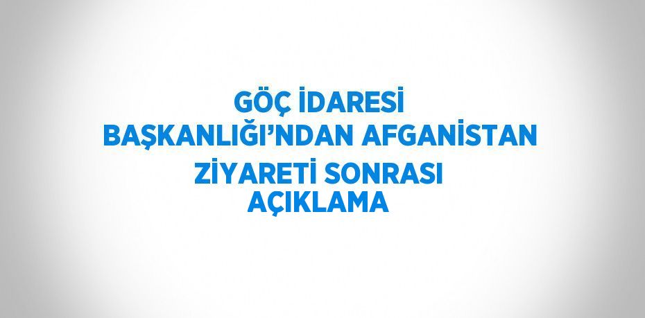 GÖÇ İDARESİ BAŞKANLIĞI’NDAN AFGANİSTAN ZİYARETİ SONRASI AÇIKLAMA