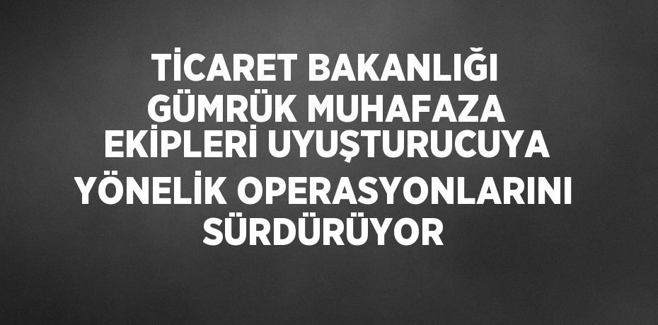 TİCARET BAKANLIĞI GÜMRÜK MUHAFAZA EKİPLERİ UYUŞTURUCUYA YÖNELİK OPERASYONLARINI SÜRDÜRÜYOR