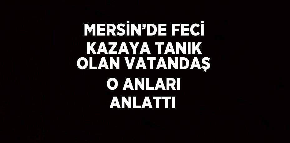 MERSİN’DE FECİ KAZAYA TANIK OLAN VATANDAŞ O ANLARI ANLATTI